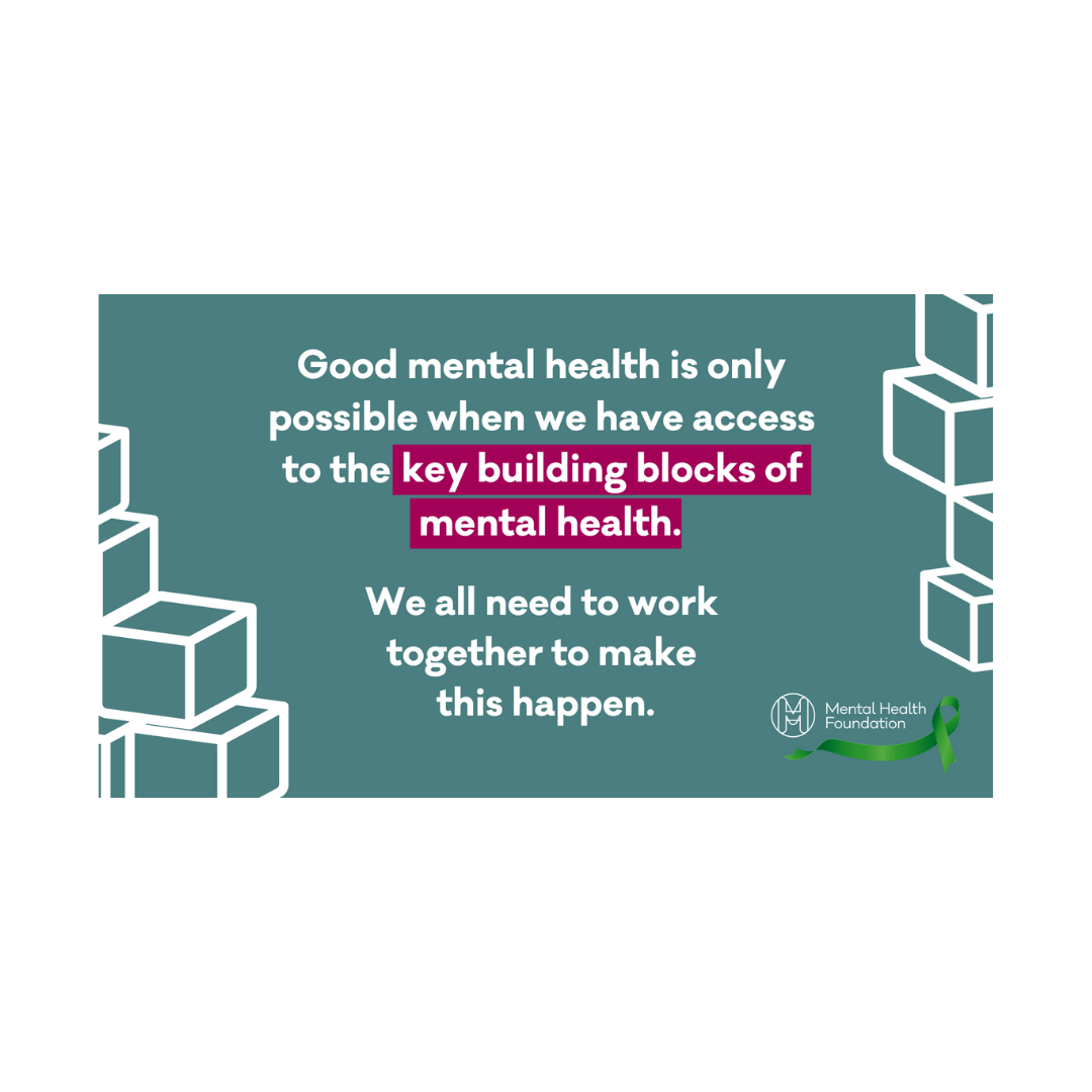 Good mental health is only  possible when we have access  to the key building blocks of  mental health. We all need to work  together to make  this happen.